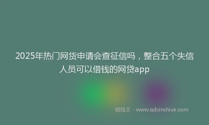 2025年热门网货申请会查征信吗，整合五个失信人员可以借钱的网贷app