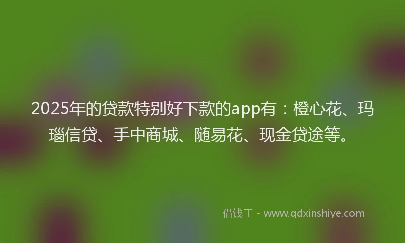 2025年的贷款特别好下款的app有：橙心花、玛瑙信贷、手中商城、随易花、现金贷途等。