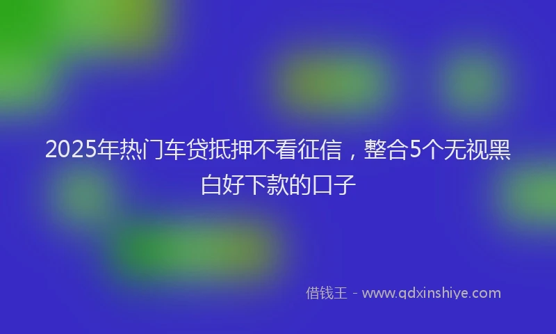 2025年热门车贷抵押不看征信，整合5个无视黑白好下款的口子