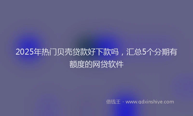 2025年热门贝壳贷款好下款吗，汇总5个分期有额度的网贷软件