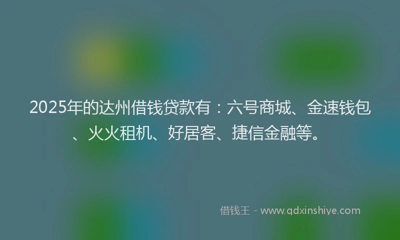 2025年的达州借钱贷款有：六号商城、金速钱包、火火租机、好居客、捷信金融等。