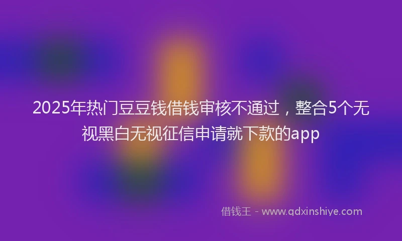 2025年热门豆豆钱借钱审核不通过，整合5个无视黑白无视征信申请就下款的app