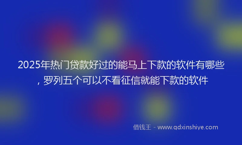 2025年热门贷款好过的能马上下款的软件有哪些，罗列五个可以不看征信就能下款的软件
