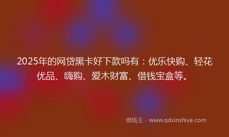 2025年的网贷黑卡好下款吗有：优乐快购、轻花优品、嗨购、爱木财富、借钱宝盒等。
