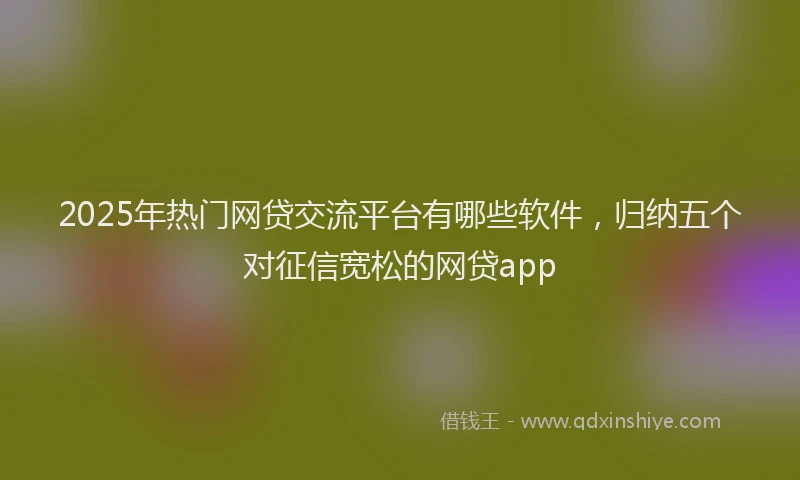 2025年热门网贷交流平台有哪些软件，归纳五个对征信宽松的网贷app