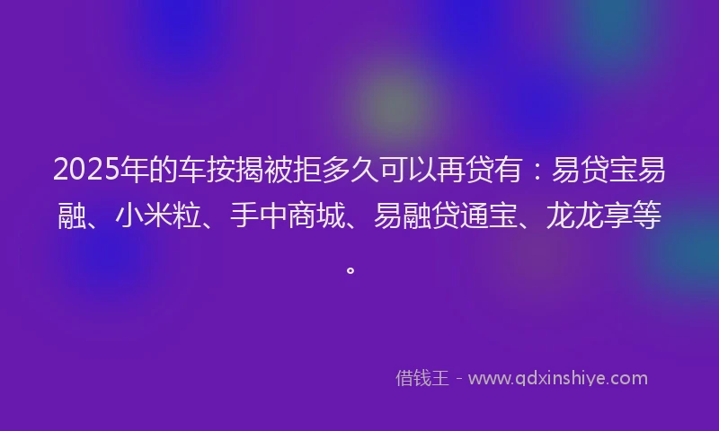 2025年的车按揭被拒多久可以再贷有：易贷宝易融、小米粒、手中商城、易融贷通宝、龙龙享等。