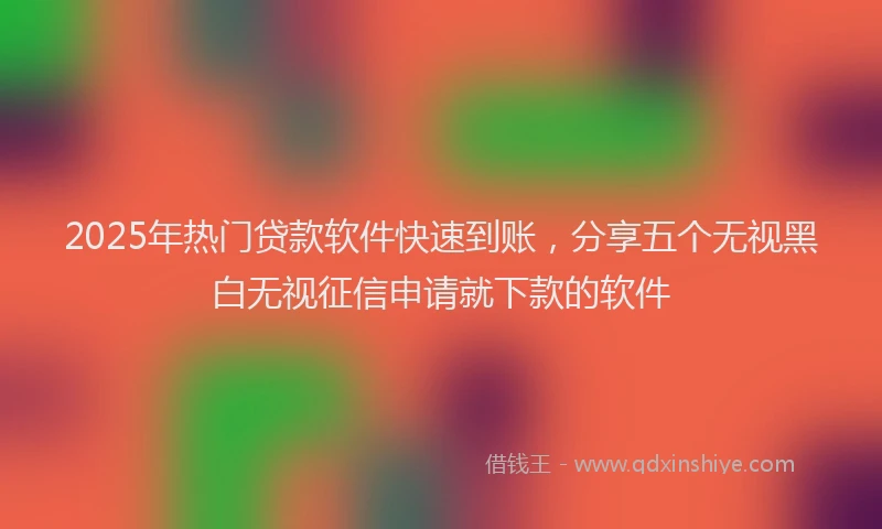 2025年热门贷款软件快速到账，分享五个无视黑白无视征信申请就下款的软件