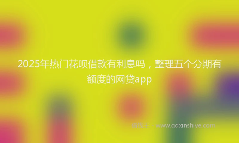 2025年热门花呗借款有利息吗，整理五个分期有额度的网贷app