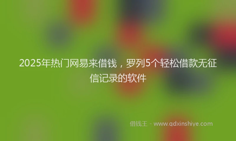 2025年热门网易来借钱，罗列5个轻松借款无征信记录的软件