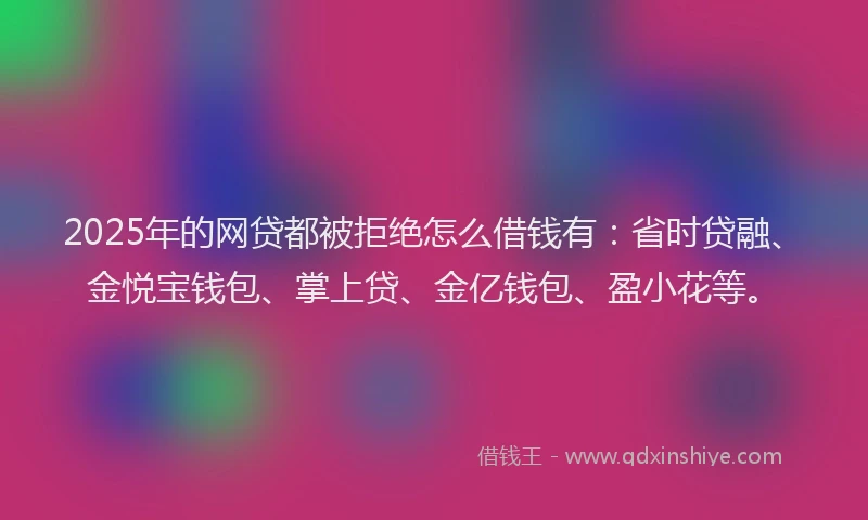 2025年的网贷都被拒绝怎么借钱有：省时贷融、金悦宝钱包、掌上贷、金亿钱包、盈小花等。