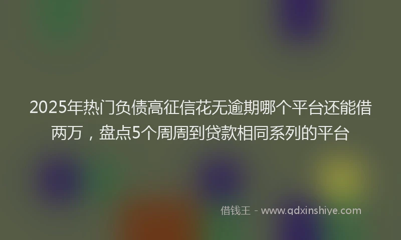 2025年热门负债高征信花无逾期哪个平台还能借两万，盘点5个周周到贷款相同系列的平台
