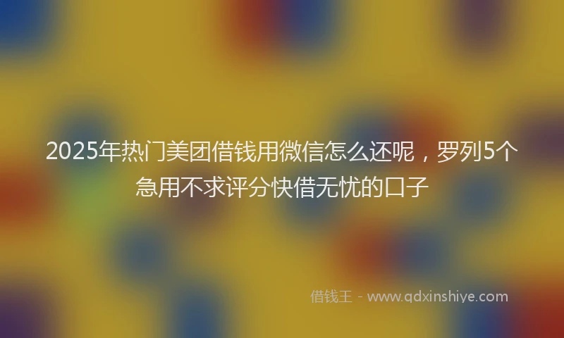 2025年热门美团借钱用微信怎么还呢，罗列5个急用不求评分快借无忧的口子
