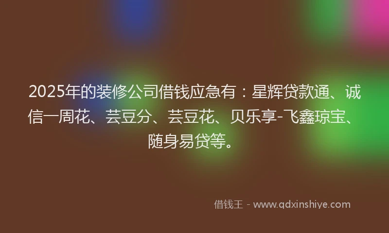 2025年的装修公司借钱应急有：星辉贷款通、诚信一周花、芸豆分、芸豆花、贝乐享-飞鑫琼宝、随身易贷等。