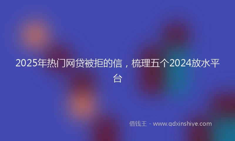 2025年热门网贷被拒的信，梳理五个2024放水平台