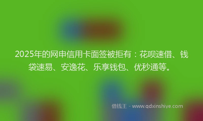 2025年的网申信用卡面签被拒有：花呗速借、钱袋速易、安逸花、乐享钱包、优秒通等。