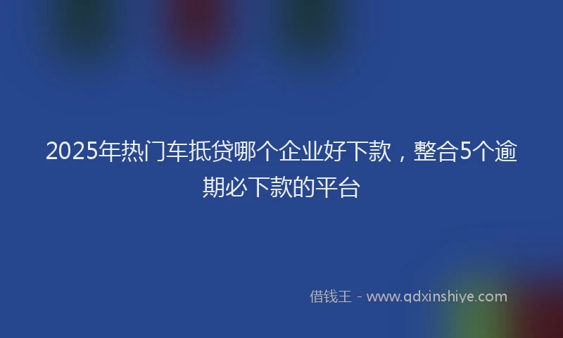 2025年热门车抵贷哪个企业好下款，整合5个逾期必下款的平台