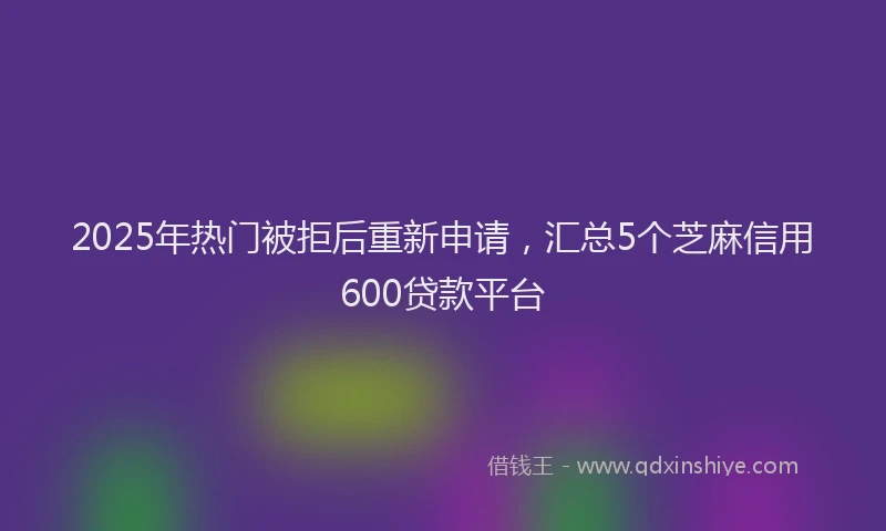 2025年热门被拒后重新申请，汇总5个芝麻信用600贷款平台
