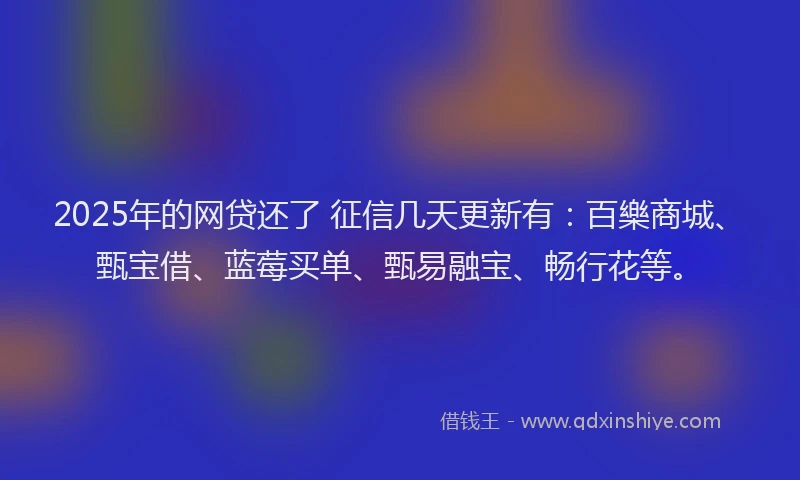 2025年的网贷还了 征信几天更新有：百樂商城、甄宝借、蓝莓买单、甄易融宝、畅行花等。