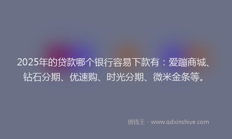 2025年的贷款哪个银行容易下款有：爱蹦商城、钻石分期、优速购、时光分期、微米金条等。