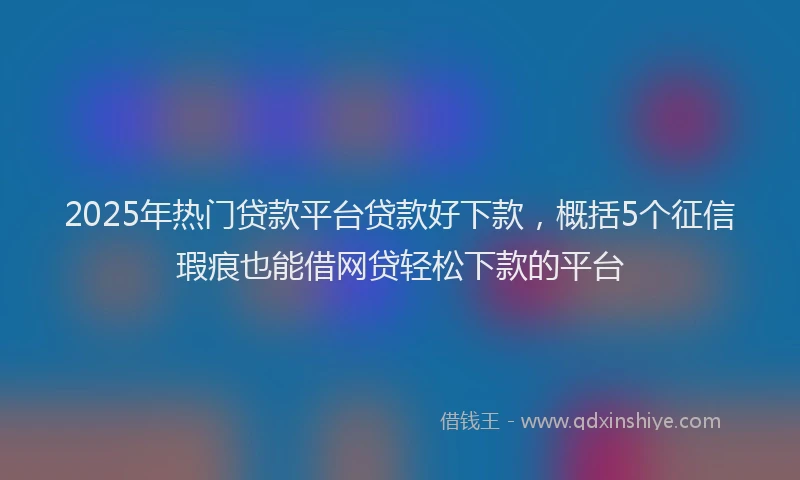 2025年热门贷款平台贷款好下款，概括5个征信瑕疵也能借网贷轻松下款的平台