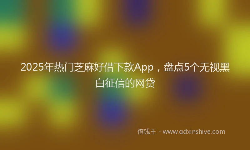 2025年热门芝麻好借下款App，盘点5个无视黑白征信的网贷