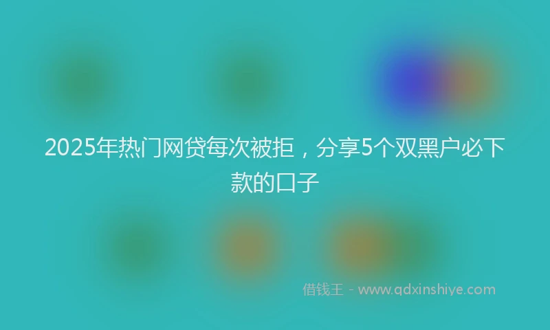 2025年热门网贷每次被拒，分享5个双黑户必下款的口子