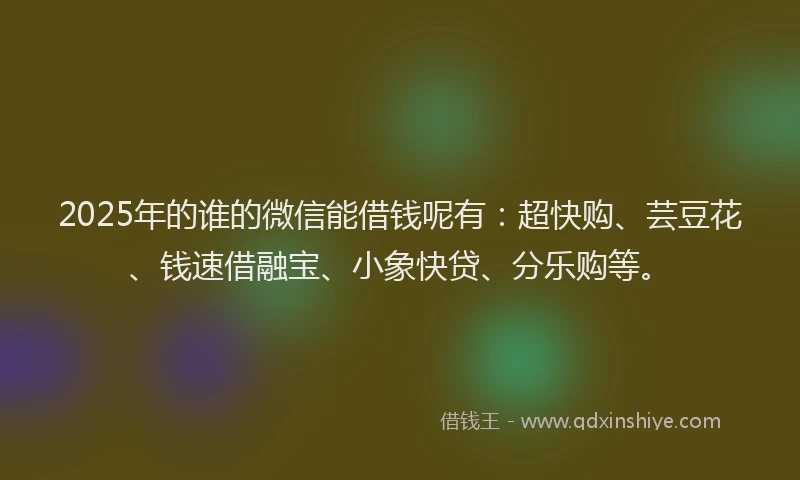 2025年的谁的微信能借钱呢有：超快购、芸豆花、钱速借融宝、小象快贷、分乐购等。