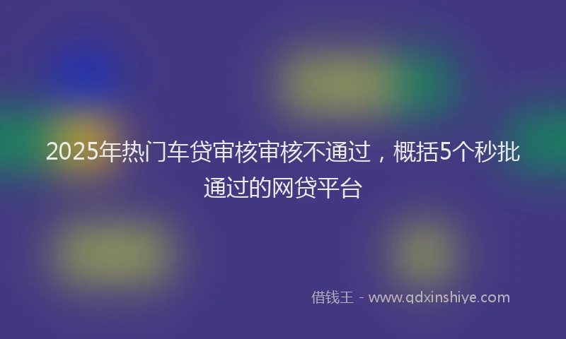 2025年热门车贷审核审核不通过，概括5个秒批通过的网贷平台