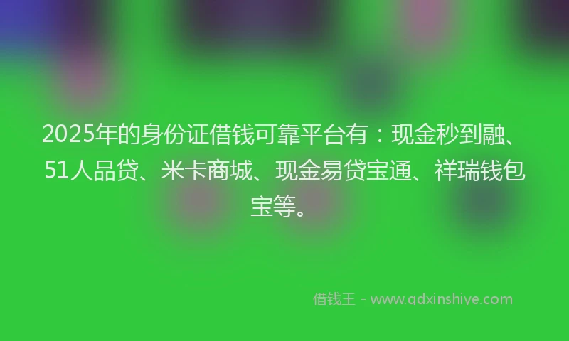 2025年的身份证借钱可靠平台有：现金秒到融、51人品贷、米卡商城、现金易贷宝通、祥瑞钱包宝等。