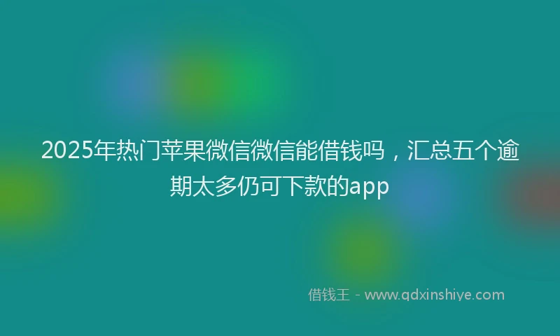 2025年热门苹果微信微信能借钱吗，汇总五个逾期太多仍可下款的app