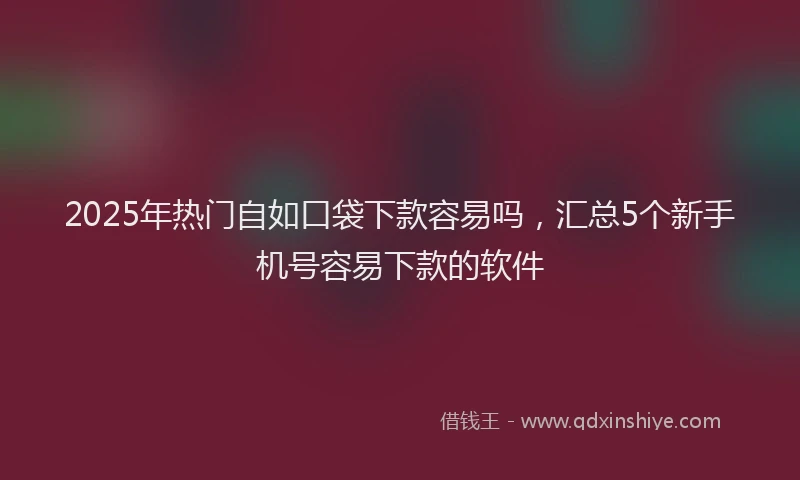 2025年热门自如口袋下款容易吗，汇总5个新手机号容易下款的软件