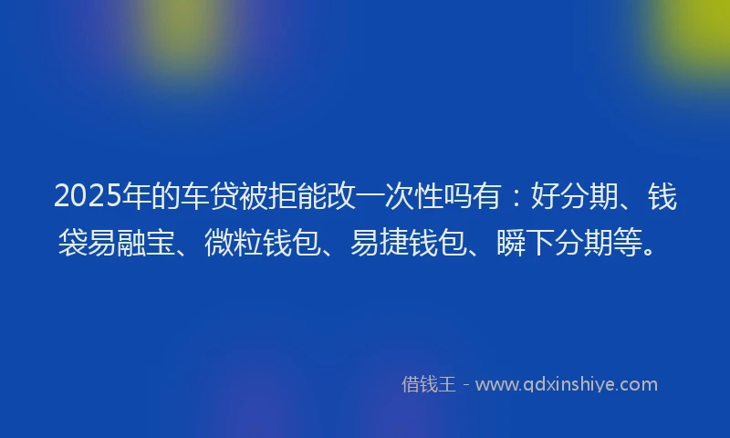 2025年的车贷被拒能改一次性吗有：好分期、钱袋易融宝、微粒钱包、易捷钱包、瞬下分期等。