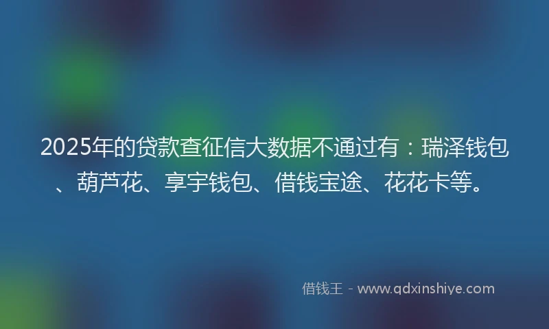 2025年的贷款查征信大数据不通过有：瑞泽钱包、葫芦花、享宇钱包、借钱宝途、花花卡等。