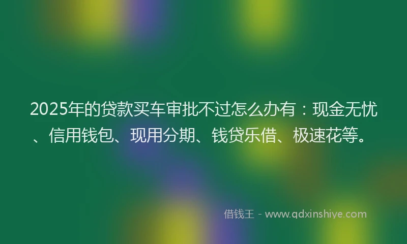 2025年的贷款买车审批不过怎么办有：现金无忧、信用钱包、现用分期、钱贷乐借、极速花等。