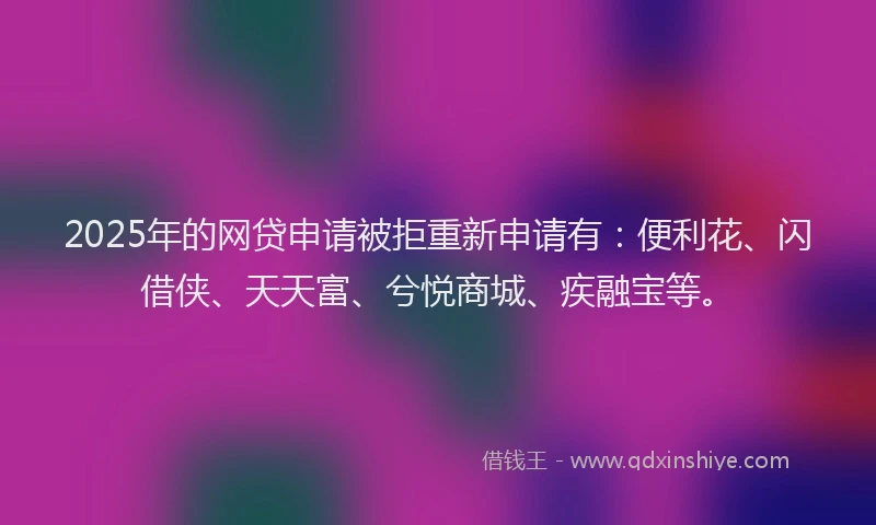 2025年的网贷申请被拒重新申请有：便利花、闪借侠、天天富、兮悦商城、疾融宝等。