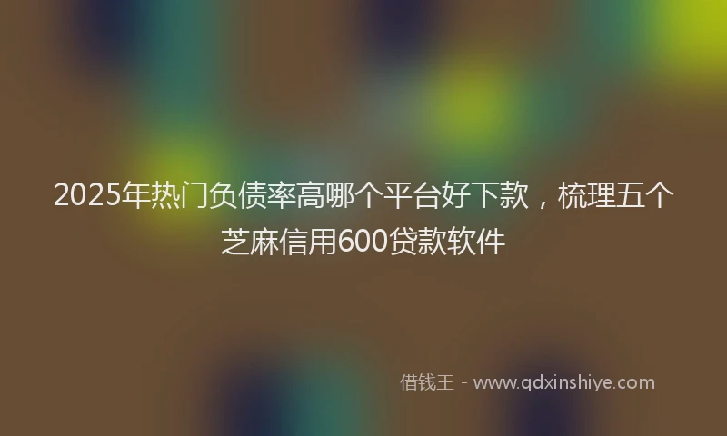 2025年热门负债率高哪个平台好下款，梳理五个芝麻信用600贷款软件