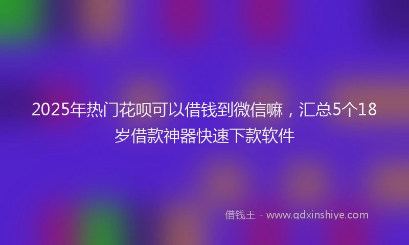 2025年热门花呗可以借钱到微信嘛，汇总5个18岁借款神器快速下款软件