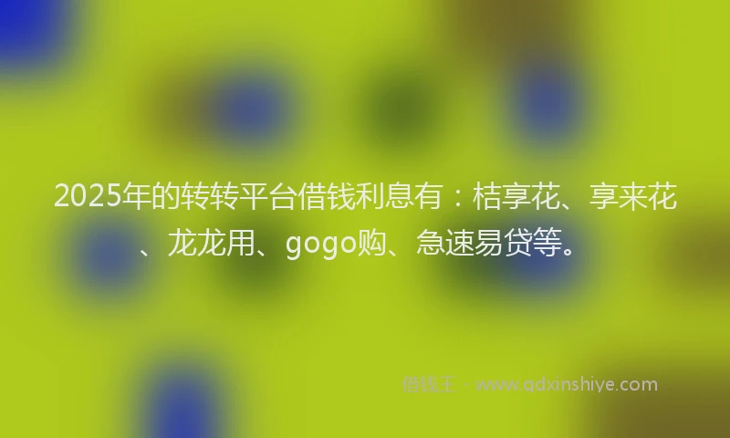 2025年的转转平台借钱利息有：桔享花、享来花、龙龙用、gogo购、急速易贷等。