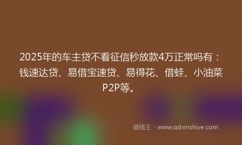 2025年的车主贷不看征信秒放款4万正常吗有：钱速达贷、易借宝速贷、易得花、借蛙、小油菜P2P等。