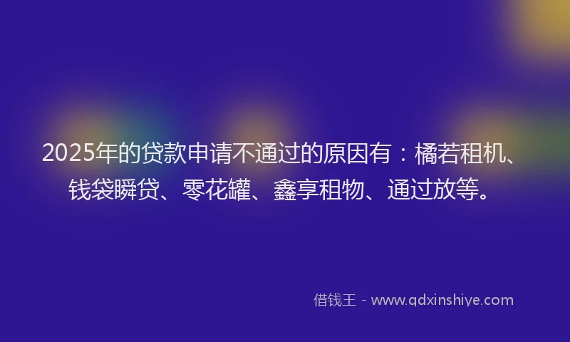2025年的贷款申请不通过的原因有：橘若租机、钱袋瞬贷、零花罐、鑫享租物、通过放等。