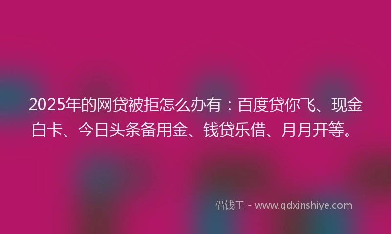 2025年的网贷被拒怎么办有：百度贷你飞、现金白卡、今日头条备用金、钱贷乐借、月月开等。