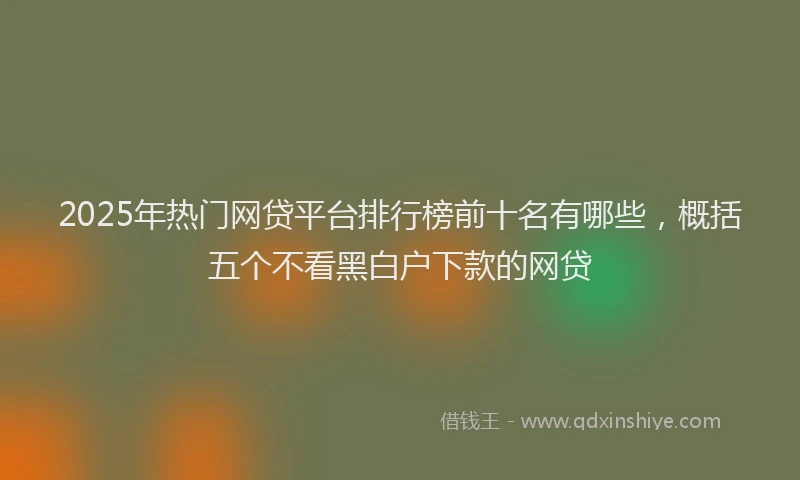 2025年热门网贷平台排行榜前十名有哪些，概括五个不看黑白户下款的网贷