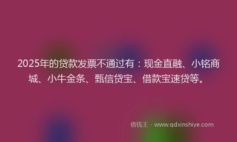 2025年的贷款发票不通过有：现金直融、小铭商城、小牛金条、甄信贷宝、借款宝速贷等。