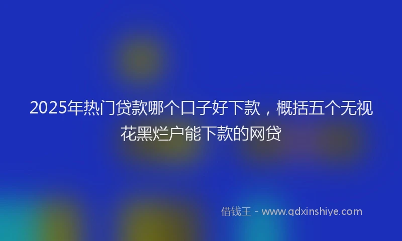 2025年热门贷款哪个口子好下款，概括五个无视花黑烂户能下款的网贷