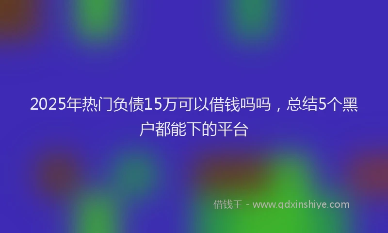 2025年热门负债15万可以借钱吗吗，总结5个黑户都能下的平台