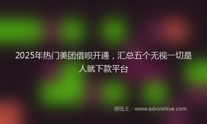 2025年热门美团借呗开通，汇总五个无视一切是人就下款平台