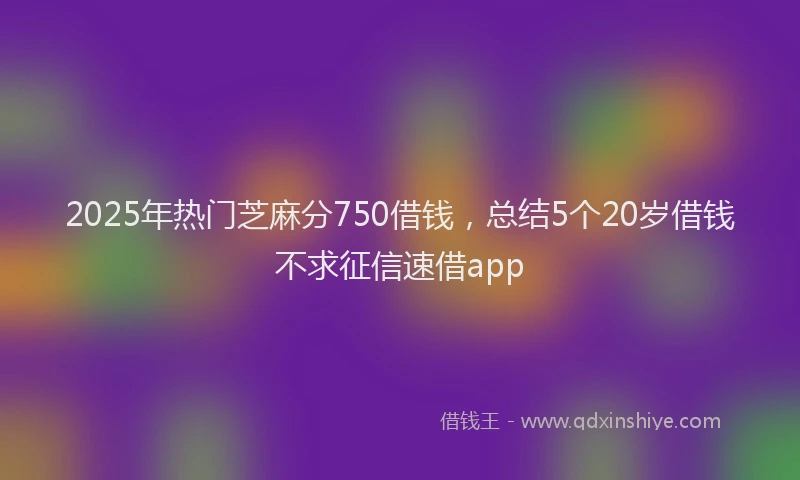 2025年热门芝麻分750借钱，总结5个20岁借钱不求征信速借app