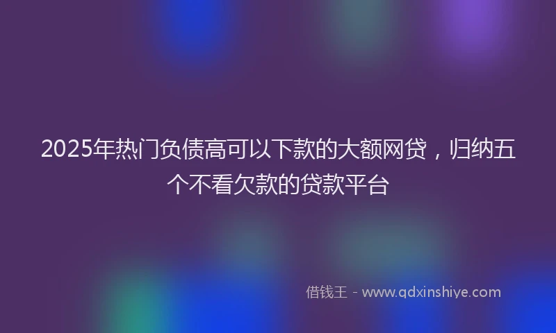 2025年热门负债高可以下款的大额网贷，归纳五个不看欠款的贷款平台