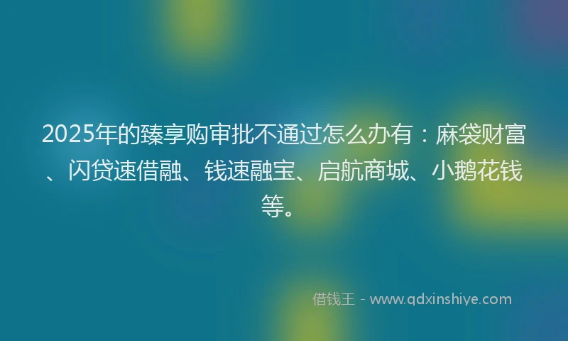 2025年的臻享购审批不通过怎么办有：麻袋财富、闪贷速借融、钱速融宝、启航商城、小鹅花钱等。