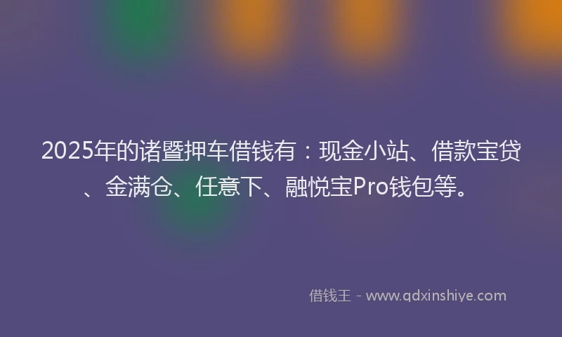 2025年的诸暨押车借钱有：现金小站、借款宝贷、金满仓、任意下、融悦宝Pro钱包等。